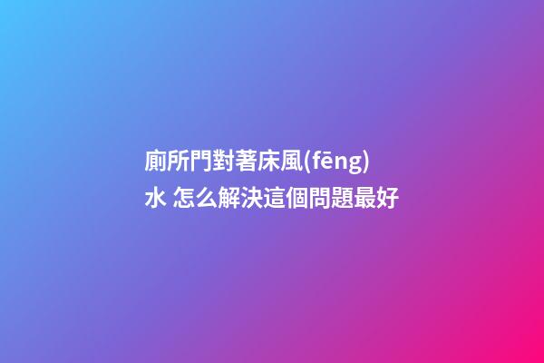 廁所門對著床風(fēng)水 怎么解決這個問題最好